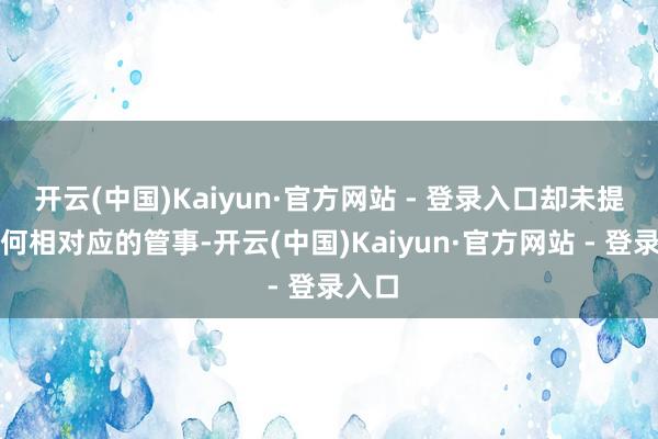 开云(中国)Kaiyun·官方网站 - 登录入口却未提供任何相对应的管事-开云(中国)Kaiyun·官方网站 - 登录入口