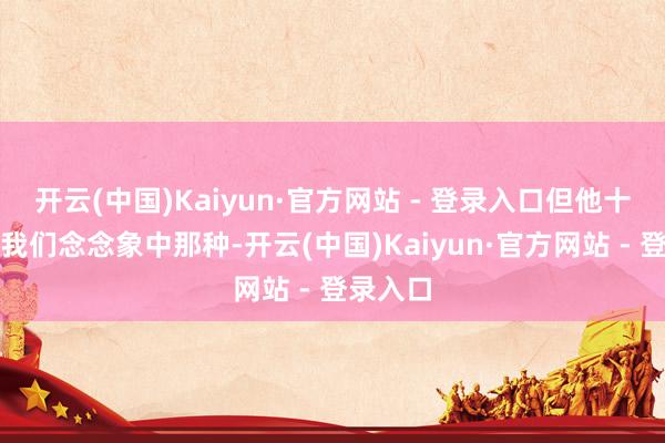 开云(中国)Kaiyun·官方网站 - 登录入口但他十足不是我们念念象中那种-开云(中国)Kaiyun·官方网站 - 登录入口