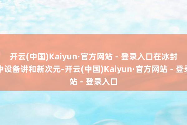 开云(中国)Kaiyun·官方网站 - 登录入口在冰封战场中设备讲和新次元-开云(中国)Kaiyun·官方网站 - 登录入口