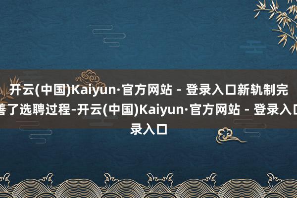开云(中国)Kaiyun·官方网站 - 登录入口新轨制完善了选聘过程-开云(中国)Kaiyun·官方网站 - 登录入口