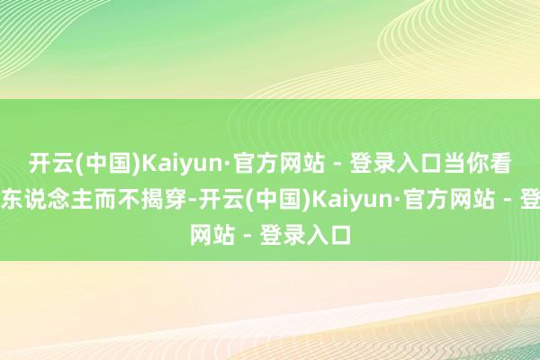 开云(中国)Kaiyun·官方网站 - 登录入口当你看清一个东说念主而不揭穿-开云(中国)Kaiyun·官方网站 - 登录入口