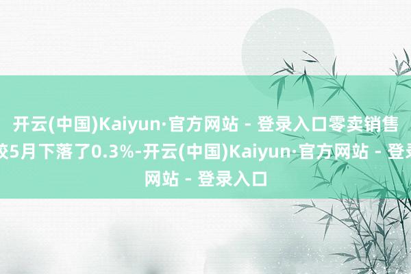开云(中国)Kaiyun·官方网站 - 登录入口零卖销售总数较5月下落了0.3%-开云(中国)Kaiyun·官方网站 - 登录入口