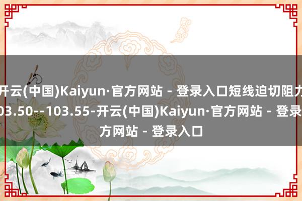 开云(中国)Kaiyun·官方网站 - 登录入口短线迫切阻力在103.50--103.55-开云(中国)Kaiyun·官方网站 - 登录入口