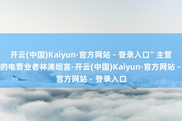 开云(中国)Kaiyun·官方网站 - 登录入口”主营派对战胜的电营业者林涛坦言-开云(中国)Kaiyun·官方网站 - 登录入口