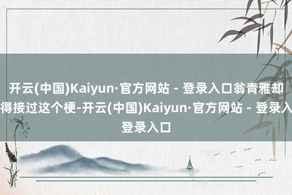 开云(中国)Kaiyun·官方网站 - 登录入口翁青雅却莫得接过这个梗-开云(中国)Kaiyun·官方网站 - 登录入口