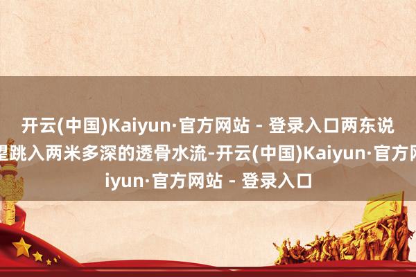 开云(中国)Kaiyun·官方网站 - 登录入口两东说念主绝不瞻念望跳入两米多深的透骨水流-开云(中国)Kaiyun·官方网站 - 登录入口