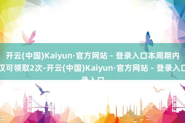 开云(中国)Kaiyun·官方网站 - 登录入口本周期内仅可领取2次-开云(中国)Kaiyun·官方网站 - 登录入口