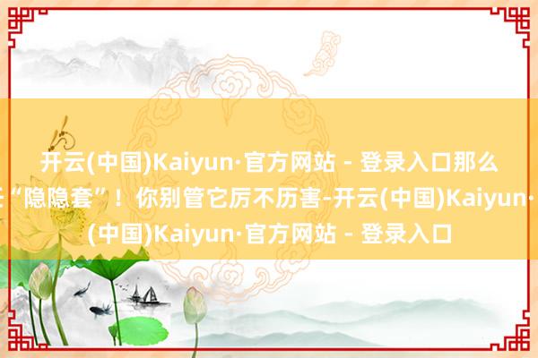 开云(中国)Kaiyun·官方网站 - 登录入口那么首饰部位请胜仗聘任“隐隐套”！你别管它厉不历害-开云(中国)Kaiyun·官方网站 - 登录入口