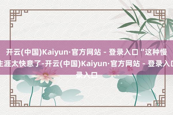 开云(中国)Kaiyun·官方网站 - 登录入口“这种慢生涯太快意了-开云(中国)Kaiyun·官方网站 - 登录入口
