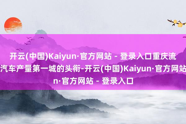 开云(中国)Kaiyun·官方网站 - 登录入口重庆流畅三年拿下汽车产量第一城的头衔-开云(中国)Kaiyun·官方网站 - 登录入口