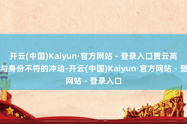 开云(中国)Kaiyun·官方网站 - 登录入口贾云英确认出与身份不符的冲动-开云(中国)Kaiyun·官方网站 - 登录入口