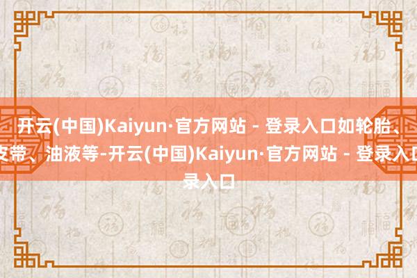 开云(中国)Kaiyun·官方网站 - 登录入口如轮胎、皮带、油液等-开云(中国)Kaiyun·官方网站 - 登录入口