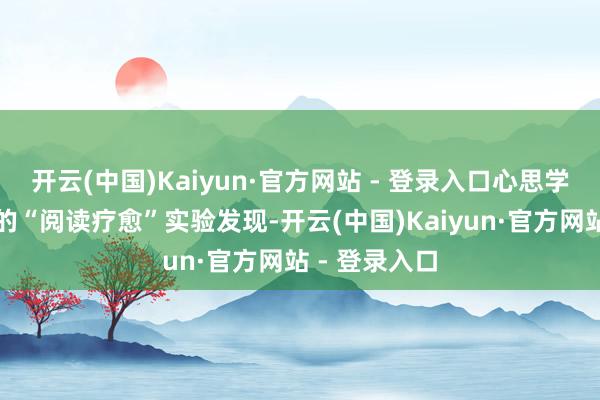 开云(中国)Kaiyun·官方网站 - 登录入口心思学界簇新热乎的“阅读疗愈”实验发现-开云(中国)Kaiyun·官方网站 - 登录入口