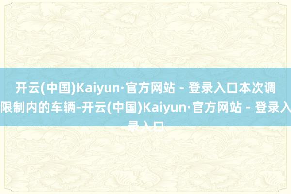 开云(中国)Kaiyun·官方网站 - 登录入口 本次调回限制内的车辆-开云(中国)Kaiyun·官方网站 - 登录入口