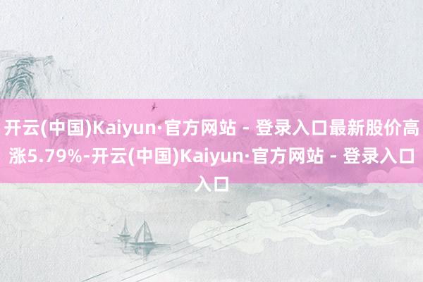 开云(中国)Kaiyun·官方网站 - 登录入口最新股价高涨5.79%-开云(中国)Kaiyun·官方网站 - 登录入口
