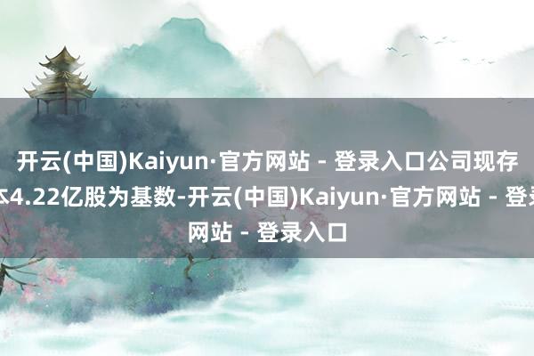 开云(中国)Kaiyun·官方网站 - 登录入口公司现存总股本4.22亿股为基数-开云(中国)Kaiyun·官方网站 - 登录入口