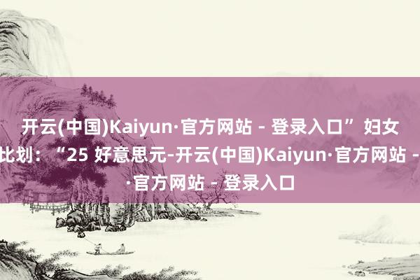 开云(中国)Kaiyun·官方网站 - 登录入口” 妇女伸起原指比划:“25 好意思元-开云(中国)Kaiyun·官方网站 - 登录入口