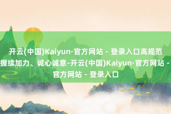 开云(中国)Kaiyun·官方网站 - 登录入口高规范农田诞生握续加力、诚心诚意-开云(中国)Kaiyun·官方网站 - 登录入口