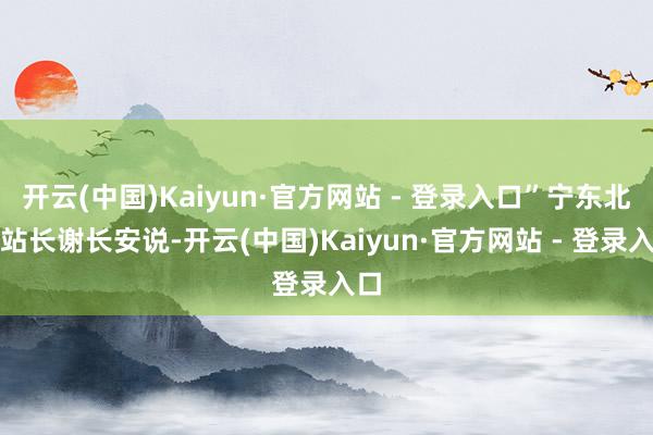 开云(中国)Kaiyun·官方网站 - 登录入口”宁东北站站长谢长安说-开云(中国)Kaiyun·官方网站 - 登录入口