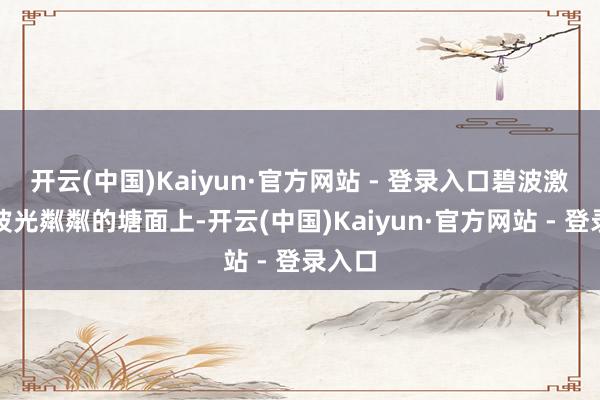 开云(中国)Kaiyun·官方网站 - 登录入口碧波激荡、波光粼粼的塘面上-开云(中国)Kaiyun·官方网站 - 登录入口