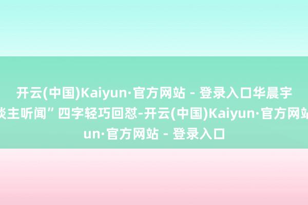 开云(中国)Kaiyun·官方网站 - 登录入口华晨宇则用“骇东谈主听闻”四字轻巧回怼-开云(中国)Kaiyun·官方网站 - 登录入口