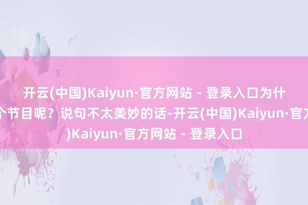 开云(中国)Kaiyun·官方网站 - 登录入口为什么还要来进入这个节目呢？说句不太美妙的话-开云(中国)Kaiyun·官方网站 - 登录入口