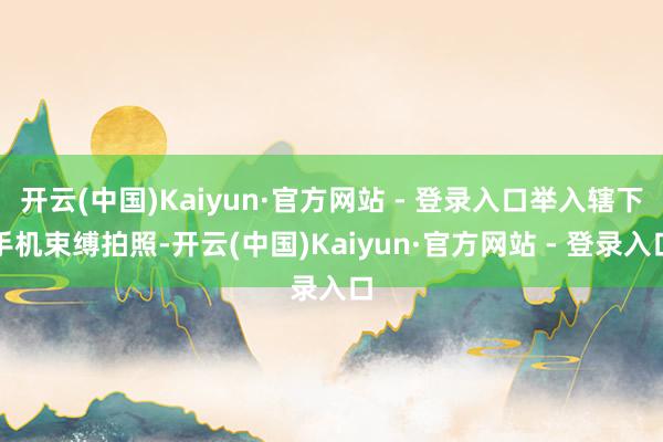 开云(中国)Kaiyun·官方网站 - 登录入口举入辖下手机束缚拍照-开云(中国)Kaiyun·官方网站 - 登录入口