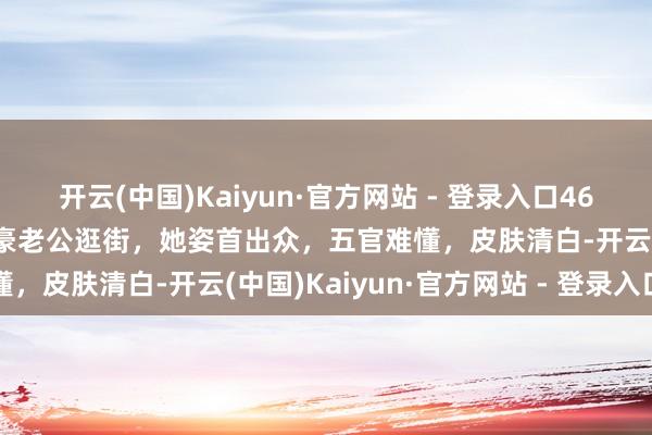 开云(中国)Kaiyun·官方网站 - 登录入口46岁主合手东谈方针蕾与土豪老公逛街，她姿首出众，五官难懂，皮肤清白-开云(中国)Kaiyun·官方网站 - 登录入口
