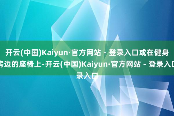 开云(中国)Kaiyun·官方网站 - 登录入口或在健身房边的座椅上-开云(中国)Kaiyun·官方网站 - 登录入口