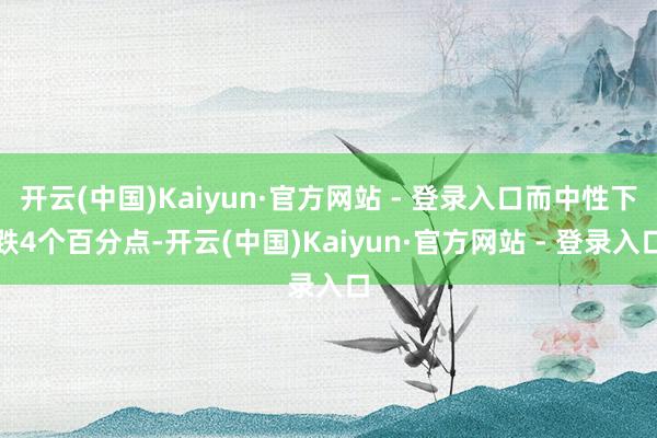 开云(中国)Kaiyun·官方网站 - 登录入口而中性下跌4个百分点-开云(中国)Kaiyun·官方网站 - 登录入口
