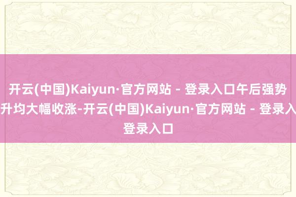 开云(中国)Kaiyun·官方网站 - 登录入口午后强势拉升均大幅收涨-开云(中国)Kaiyun·官方网站 - 登录入口