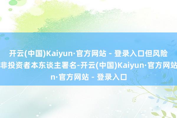 开云(中国)Kaiyun·官方网站 - 登录入口但风险评估表上并非投资者本东谈主署名-开云(中国)Kaiyun·官方网站 - 登录入口