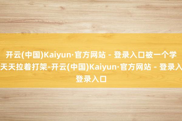 开云(中国)Kaiyun·官方网站 - 登录入口被一个学渣天天拉着打架-开云(中国)Kaiyun·官方网站 - 登录入口