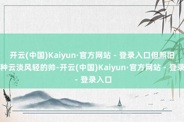 开云(中国)Kaiyun·官方网站 - 登录入口但照旧有一种云淡风轻的帅-开云(中国)Kaiyun·官方网站 - 登录入口