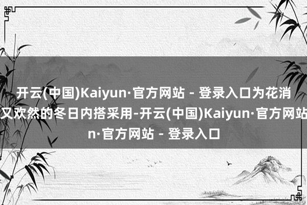 开云(中国)Kaiyun·官方网站 - 登录入口为花消者带来实惠又欢然的冬日内搭采用-开云(中国)Kaiyun·官方网站 - 登录入口