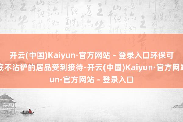 开云(中国)Kaiyun·官方网站 - 登录入口环保可再生、不沾底不沾铲的居品受到接待-开云(中国)Kaiyun·官方网站 - 登录入口