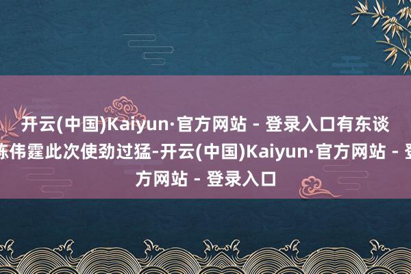 开云(中国)Kaiyun·官方网站 - 登录入口有东谈主以为陈伟霆此次使劲过猛-开云(中国)Kaiyun·官方网站 - 登录入口