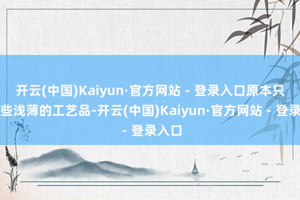 开云(中国)Kaiyun·官方网站 - 登录入口原本只是一些浅薄的工艺品-开云(中国)Kaiyun·官方网站 - 登录入口