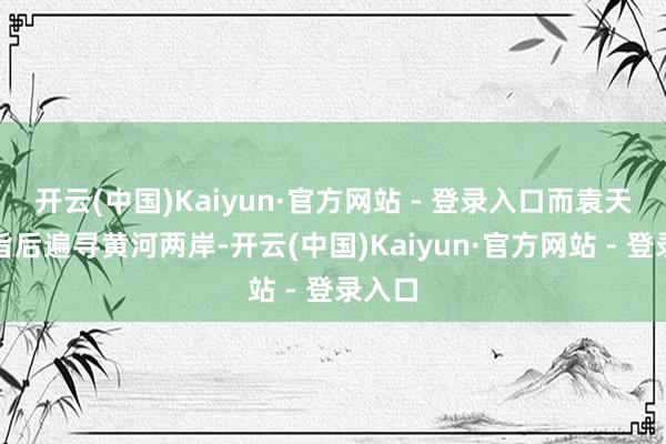 开云(中国)Kaiyun·官方网站 - 登录入口而袁天罡接旨后遍寻黄河两岸-开云(中国)Kaiyun·官方网站 - 登录入口