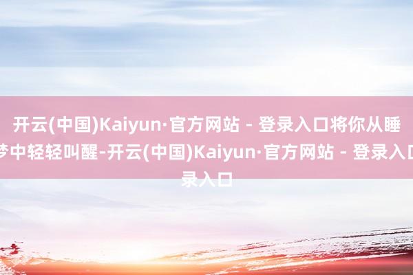 开云(中国)Kaiyun·官方网站 - 登录入口将你从睡梦中轻轻叫醒-开云(中国)Kaiyun·官方网站 - 登录入口
