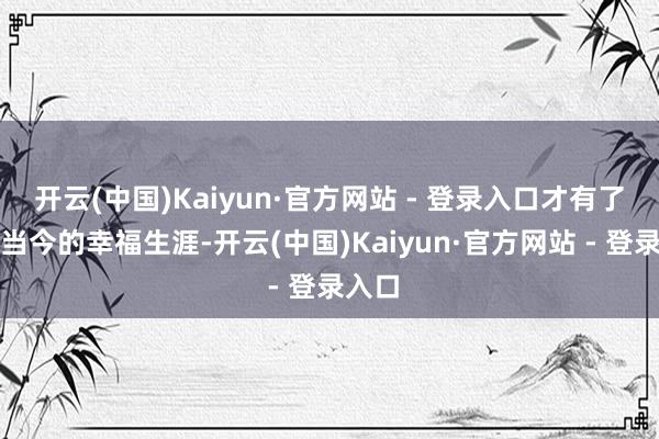 开云(中国)Kaiyun·官方网站 - 登录入口才有了咱们当今的幸福生涯-开云(中国)Kaiyun·官方网站 - 登录入口