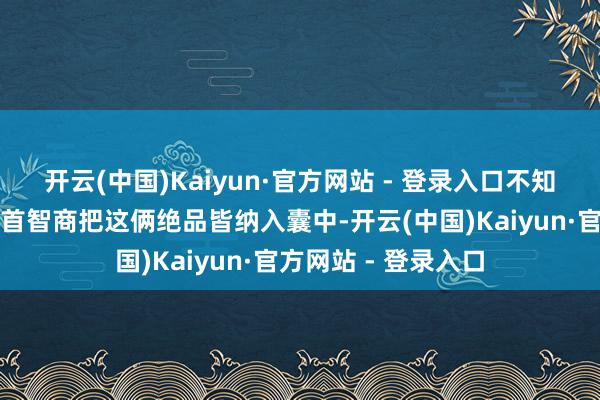 开云(中国)Kaiyun·官方网站 - 登录入口不知说念朝哪个标的叩首智商把这俩绝品皆纳入囊中-开云(中国)Kaiyun·官方网站 - 登录入口