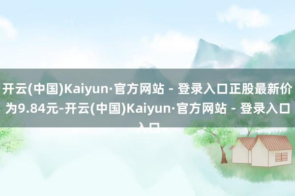开云(中国)Kaiyun·官方网站 - 登录入口正股最新价为9.84元-开云(中国)Kaiyun·官方网站 - 登录入口