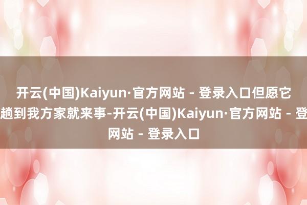 开云(中国)Kaiyun·官方网站 - 登录入口但愿它不要一趟到我方家就来事-开云(中国)Kaiyun·官方网站 - 登录入口