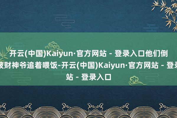 开云(中国)Kaiyun·官方网站 - 登录入口他们倒像是被财神爷追着喂饭-开云(中国)Kaiyun·官方网站 - 登录入口