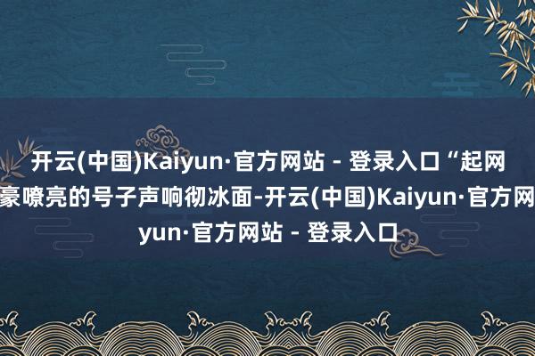 开云(中国)Kaiyun·官方网站 - 登录入口“起网出鱼喽!”粗豪嘹亮的号子声响彻冰面-开云(中国)Kaiyun·官方网站 - 登录入口