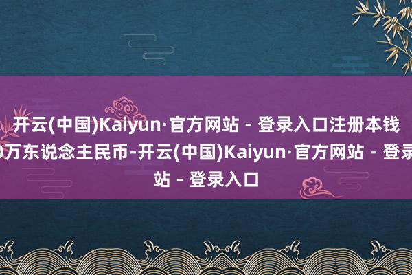 开云(中国)Kaiyun·官方网站 - 登录入口注册本钱1000万东说念主民币-开云(中国)Kaiyun·官方网站 - 登录入口