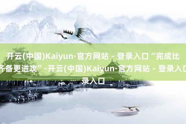 开云(中国)Kaiyun·官方网站 - 登录入口“完成比齐备更进攻”-开云(中国)Kaiyun·官方网站 - 登录入口