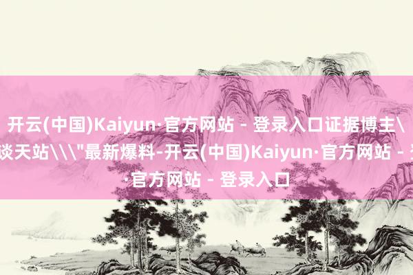 开云(中国)Kaiyun·官方网站 - 登录入口证据博主\