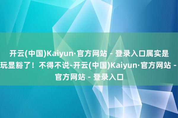 开云(中国)Kaiyun·官方网站 - 登录入口属实是把神色学玩显豁了！不得不说-开云(中国)Kaiyun·官方网站 - 登录入口